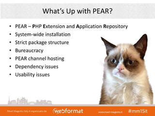 What’s Up with PEAR?
• PEAR – PHP Extension and Application Repository
• System-wide installation
• Strict package structure
• Bureaucracy
• PEAR channel hosting
• Dependency issues
• Usability issues
 