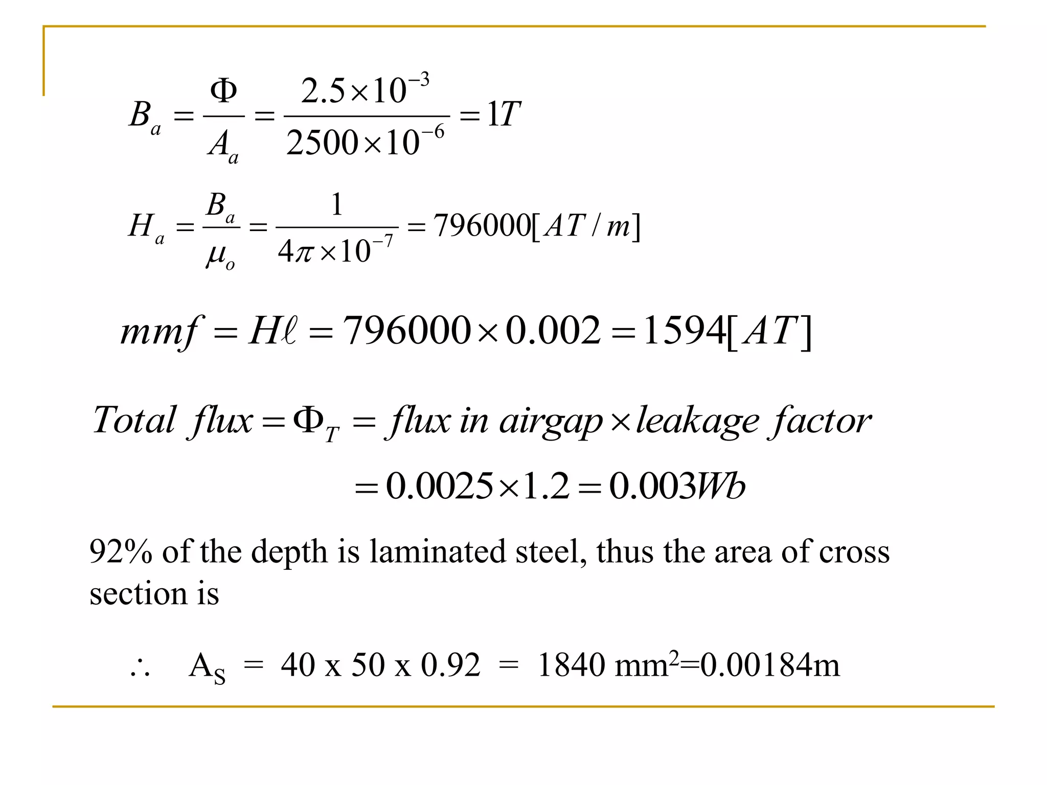 T
A
B
a
a 1
10
2500
10
5
.
2
6
3





 

]
/
[
796000
10
4
1
7
m
AT
B
H
o
a
a 


 


factor
leakage
airgap
in
flux
flux
Total T 



]
[
1594
002
.
0
796000 AT
H
mmf 


 
Wb
003
.
0
2
.
1
0025
.
0 


92% of the depth is laminated steel, thus the area of cross
section is
 AS = 40 x 50 x 0.92 = 1840 mm2=0.00184m
 