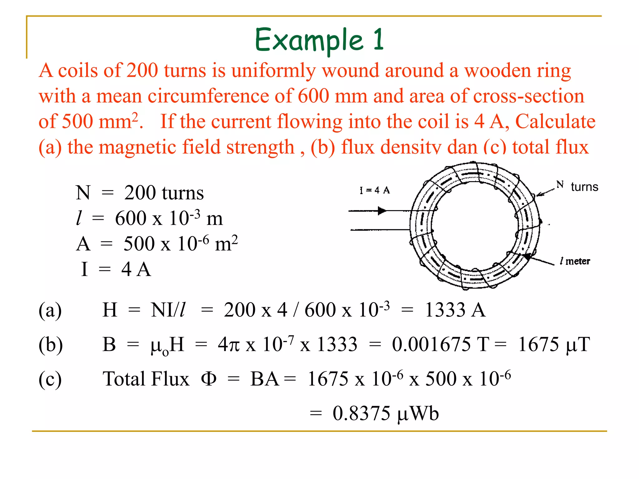 Example 1
A coils of 200 turns is uniformly wound around a wooden ring
with a mean circumference of 600 mm and area of cross-section
of 500 mm2. If the current flowing into the coil is 4 A, Calculate
(a) the magnetic field strength , (b) flux density dan (c) total flux
N = 200 turns
l = 600 x 10-3 m
A = 500 x 10-6 m2
I = 4 A
(a) H = NI/l = 200 x 4 / 600 x 10-3 = 1333 A
(b) B = oH = 4 x 10-7 x 1333 = 0.001675 T = 1675 T
(c) Total Flux  = BA = 1675 x 10-6 x 500 x 10-6
= 0.8375 Wb
turns
 