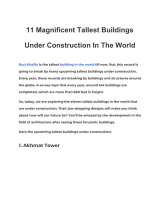 11 Magnificent Tallest Buildings
Under Construction In The World  
Burj Khalifa​ is the tallest ​building in the world​ till now. But, this record is 
going to break by many upcoming tallest buildings under construction. 
Every year, these records are breaking by buildings and structures around 
the globe. A ​survey says​ that every year, around 144 buildings are 
completed, which are more than 600 feet in height. 
So, today, we are exploring the eleven tallest buildings in the world that 
are under construction. Their jaw-dropping designs will make you think 
about how will our future be? You’ll be amazed by the development in the 
field of architecture after seeing these futuristic buildings. 
Here the upcoming tallest buildings under construction:  
1. Akhmat Tower  
 