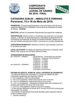 CAMPEONATO
PARANAENSE
JUVENIL DE XADREZ
DE 2010 - FINAL
CATEGORIA SUB-20 – ABSOLUTO E FEMININO
Paranavaí, 15 e 16 de Maio de 2010.
PROMOÇÃO: O Campeonato Paranaense Juvenil de Xadrez (Até 20 anos),
categorias ABSOLUTO e FEMININO é prova oficial da Federação de Xadrez
do Paraná – FEXPAR.
OBJETIVO: Apontar os Campeões Paranaenses das respectivas categorias.
PARTICIPAÇÃO: Aberta a todos os enxadristas que preencham os requisitos
exigidos, e atendam as disposições gerais e específicas do Regulamento de
Competições da Federação de Xadrez do Paraná-(FEXPAR), estejam em dia
com seu cadastro pessoal junto à CBX, e inscrevam-se no prazo estabelecido.
CATEGORIAS EM DISPUTA: Absoluto e Feminino, para nascidos a partir de
01 de Janeiro de 1990.
LOCAL DO EVENTO: Fundação de Esportes de Paranavaí, localizada à Rua
Miljutin Cojej, esquina com Av.Heitor Alencar Furtado.
CRONOGRAMA DE REALIZAÇÃO:
Dia 15/05/2010 – SABADO – Até 09:00Horas – Confirmação das inscrições
09:30Horas – Congresso Técnico/Abertura
10:00Horas – 1ª rodada
14:30Horas – 2ª rodada
17:00Horas – 3ª rodada
Dia 16/05/2010 – DOMINGO - 09:00Horas – 4ª rodada
13:00Horas – 5ª rodada
15:30Horas – 6ª rodada
-Premiação e Encerramento -
SISTEMA DE DISOUTA, RITMO DE JOGO e CRITÉRIOS DE DESEMPATE:
- O sistema de disputa da competição e o número de rodadas de cada
campeonato obedecerão aos seguintes critérios:
I - com 2 jogadores, match de seis partidas;
II - com 3 ou 4 jogadores, Sistema Schuring em turno e returno;
III - com 5 ou 6 jogadores, sistema Schuring em turno único;
IV - com 7 ou 8 jogadores – Adaptação da programação para realização de 7
rodadas pelo Sistema Schuring, com turno único;
V - com 9 ou mais jogadores, sistema suíço em 6 rodadas;.
- O ritmo de jogo obedecerá ao tempo de 61 minutos (01h01min) nocaute para
cada jogador, por partida.
- Os empates na classificação final serão decididos pelos seguintes critérios:
a) Para o sistema Suíço:
I - Bucholz medianos;
 