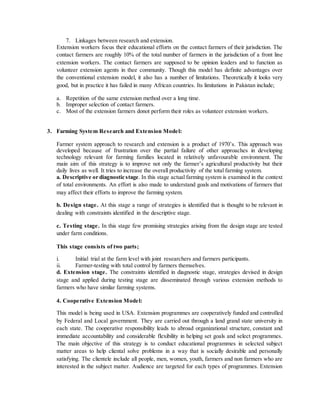 7. Linkages between research and extension.
Extension workers focus their educational efforts on the contact farmers of their jurisdiction. The
contact farmers are roughly 10% of the total number of farmers in the jurisdiction of a front line
extension workers. The contact farmers are supposed to be opinion leaders and to function as
volunteer extension agents in thee community. Though this model has definite advantages over
the conventional extension model, it also has a number of limitations. Theoretically it looks very
good, but in practice it has failed in many African countries. Its limitations in Pakistan include;
a. Repetition of the same extension method over a long time.
b. Improper selection of contact farmers.
c. Most of the extension farmers donot perform their roles as volunteer extension workers.
3. Farming System Research and Extension Model:
Farmer system approach to research and extension is a product of 1970’s. This approach was
developed because of frustration over the partial failure of other approaches in developing
technology relevant for farming families located in relatively unfavourable environment. The
main aim of this strategy is to improve not only the farmer’s agricultural productivity but their
daily lives as well. It tries to increase the overall productivity of the total farming system.
a. Descriptive or diagnostic stage. In this stage actual farming system is examined in the context
of total environments. An effort is also made to understand goals and motivations of farmers that
may affect their efforts to improve the farming system.
b. Design stage. At this stage a range of strategies is identified that is thought to be relevant in
dealing with constraints identified in the descriptive stage.
c. Testing stage. In this stage few promising strategies arising from the design stage are tested
under farm conditions.
This stage consists of two parts;
i. Initial trial at the farm level with joint researchers and farmers participants.
ii. Farmer-testing with total control by farmers themselves.
d. Extension stage. The constraints identified in diagnostic stage, strategies devised in design
stage and applied during testing stage are disseminated through various extension methods to
farmers who have similar farming systems.
4. Cooperative Extension Model:
This model is being used in USA. Extension programmes are cooperatively funded and controlled
by Federal and Local government. They are carried out through a land grand state university in
each state. The cooperative responsibility leads to abroad organizational structure, constant and
immediate accountability and considerable flexibility in helping set goals and select programmes.
The main objective of this strategy is to conduct educational programmes in selected subject
matter areas to help cliental solve problems in a way that is socially desirable and personally
satisfying. The clientele include all people, men, women, youth, farmers and non farmers who are
interested in the subject matter. Audience are targeted for each types of programmes. Extension
 