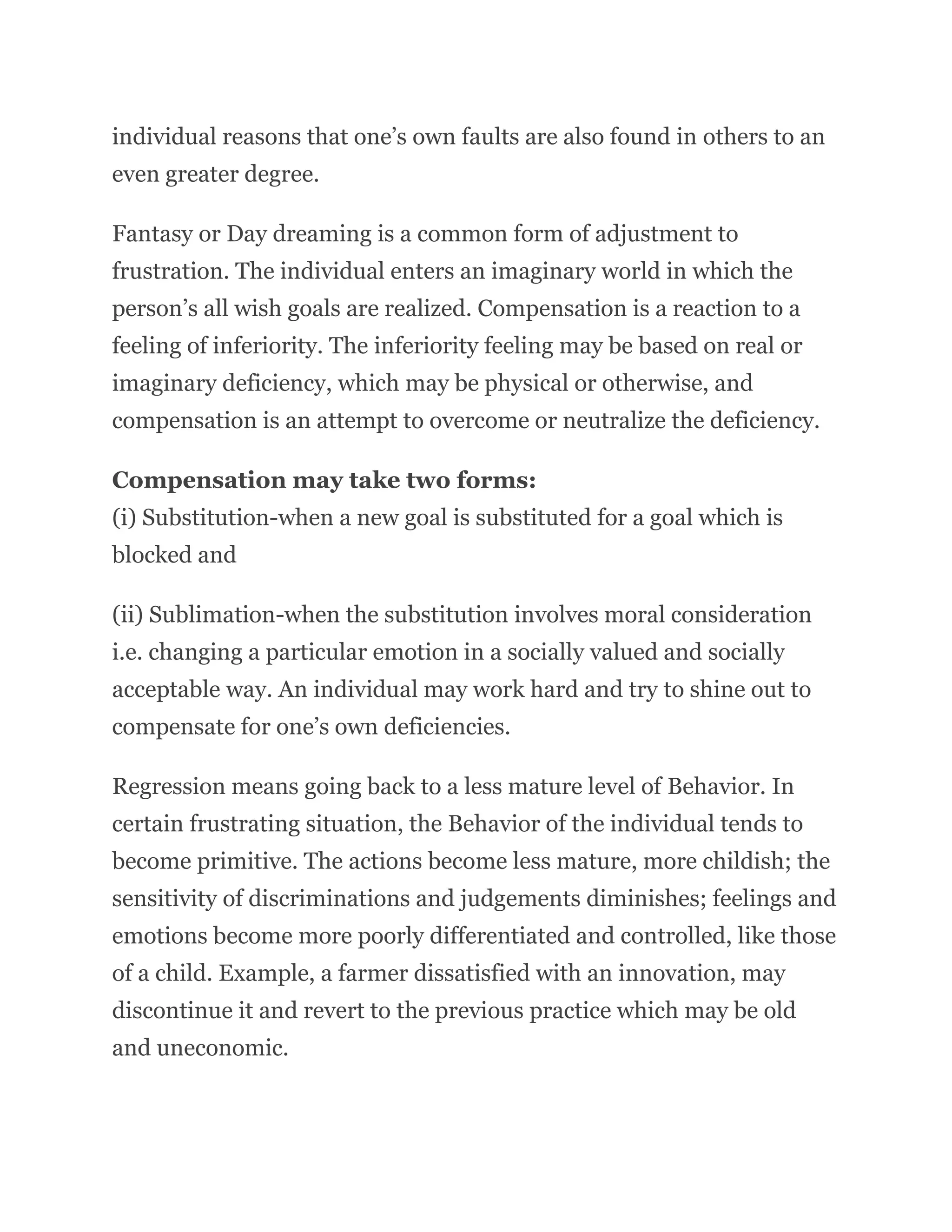 individual reasons that one’s own faults are also found in others to an
even greater degree.
Fantasy or Day dreaming is a common form of adjustment to
frustration. The individual enters an imaginary world in which the
person’s all wish goals are realized. Compensation is a reaction to a
feeling of inferiority. The inferiority feeling may be based on real or
imaginary deficiency, which may be physical or otherwise, and
compensation is an attempt to overcome or neutralize the deficiency.
Compensation may take two forms:
(i) Substitution-when a new goal is substituted for a goal which is
blocked and
(ii) Sublimation-when the substitution involves moral consideration
i.e. changing a particular emotion in a socially valued and socially
acceptable way. An individual may work hard and try to shine out to
compensate for one’s own deficiencies.
Regression means going back to a less mature level of Behavior. In
certain frustrating situation, the Behavior of the individual tends to
become primitive. The actions become less mature, more childish; the
sensitivity of discriminations and judgements diminishes; feelings and
emotions become more poorly differentiated and controlled, like those
of a child. Example, a farmer dissatisfied with an innovation, may
discontinue it and revert to the previous practice which may be old
and uneconomic.
 