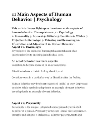 11 Main Aspects of Human
Behavior | Psychology
This article throws light upon the eleven main aspects of
human behavior. The aspects are: - 1. Psychology
2. Personality 3. Interest 4. Attitude 5. Emotions 6. Wishes 7.
Prejudice 8. Stereotype 9. Thinking and Reasoning 10.
Frustration and Adjustment 11. Deviant Behavior.
Aspect # 1. Psychology:
Psychology is the science of human Behavior; Behavior of an
individual refers to anything an individual does.
An act of Behavior has three aspects:
Cognition-to become aware of or know something,
Affection-to have a certain feeling about it, and
Conation-to act in a particular way or direction after the feeling.
Human Behavior may be covert (expressed inside) or overt (expressed
outside). While symbolic adoption is an example of covert Behavior,
use adoption is an example of overt Behavior.
Aspect # 2. Personality:
Personality is the unique, integrated and organized system of all
Behavior of a person. Personality is the sum total of one’s experience,
thoughts and actions; it includes all Behavior patterns, traits and
 