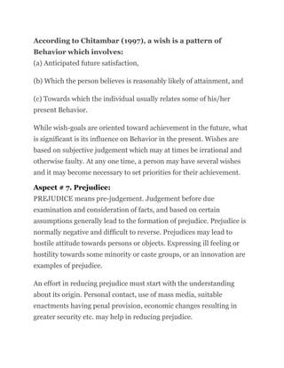 According to Chitambar (1997), a wish is a pattern of
Behavior which involves:
(a) Anticipated future satisfaction,
(b) Which the person believes is reasonably likely of attainment, and
(c) Towards which the individual usually relates some of his/her
present Behavior.
While wish-goals are oriented toward achievement in the future, what
is significant is its influence on Behavior in the present. Wishes are
based on subjective judgement which may at times be irrational and
otherwise faulty. At any one time, a person may have several wishes
and it may become necessary to set priorities for their achievement.
Aspect # 7. Prejudice:
PREJUDICE means pre-judgement. Judgement before due
examination and consideration of facts, and based on certain
assumptions generally lead to the formation of prejudice. Prejudice is
normally negative and difficult to reverse. Prejudices may lead to
hostile attitude towards persons or objects. Expressing ill feeling or
hostility towards some minority or caste groups, or an innovation are
examples of prejudice.
An effort in reducing prejudice must start with the understanding
about its origin. Personal contact, use of mass media, suitable
enactments having penal provision, economic changes resulting in
greater security etc. may help in reducing prejudice.
 