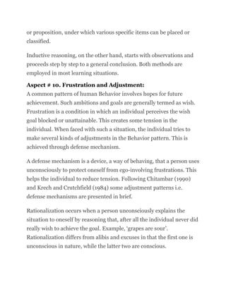 or proposition, under which various specific items can be placed or
classified.
Inductive reasoning, on the other hand, starts with observations and
proceeds step by step to a general conclusion. Both methods are
employed in most learning situations.
Aspect # 10. Frustration and Adjustment:
A common pattern of human Behavior involves hopes for future
achievement. Such ambitions and goals are generally termed as wish.
Frustration is a condition in which an individual perceives the wish
goal blocked or unattainable. This creates some tension in the
individual. When faced with such a situation, the individual tries to
make several kinds of adjustments in the Behavior pattern. This is
achieved through defense mechanism.
A defense mechanism is a device, a way of behaving, that a person uses
unconsciously to protect oneself from ego-involving frustrations. This
helps the individual to reduce tension. Following Chitambar (1990)
and Krech and Crutchfield (1984) some adjustment patterns i.e.
defense mechanisms are presented in brief.
Rationalization occurs when a person unconsciously explains the
situation to oneself by reasoning that, after all the individual never did
really wish to achieve the goal. Example, ‘grapes are sour’.
Rationalization differs from alibis and excuses in that the first one is
unconscious in nature, while the latter two are conscious.
 