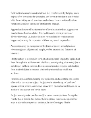 Rationalization makes an individual feel comfortable by helping avoid
unpalatable situations by justifying one’s own Behavior in conformity
with the existing social practices and values. Hence, rationalization
functions as one of the major obstacles to change.
Aggression is caused by frustration of dominant motives. Aggression
may be turned outwards i.e. directed towards other persons, or
directed inwards i.e. makes oneself responsible for whatever has
happened, or may be repressed without any overt expression.
Aggression may be expressed in the form of anger, actual physical
violence against objects and people, verbal attacks and fantasies of
violence.
Identification is a common form of adjustment in which the individual
lives through the achievement of others, participating vicariously (as a
substitute) in their success. Parents could receive genuine satisfaction
from their children’s success, which they themselves could not
achieve.
Projection means transferring one’s emotion and ascribing the source
of emotion to another object. Projection is a tendency to ‘push out’
upon another person, one’s own unrealized frustrated ambitions, or to
attribute to another one’s own faults.
Projection may take two forms-(i) in order to escape from facing the
reality that a person has failed, the individual may blame another or
even a non-existent person or factor. In another type, (ii) the
 