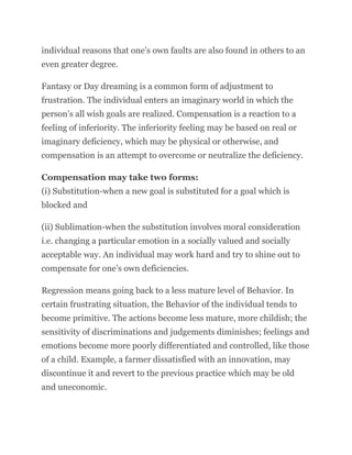 individual reasons that one’s own faults are also found in others to an
even greater degree.
Fantasy or Day dreaming is a common form of adjustment to
frustration. The individual enters an imaginary world in which the
person’s all wish goals are realized. Compensation is a reaction to a
feeling of inferiority. The inferiority feeling may be based on real or
imaginary deficiency, which may be physical or otherwise, and
compensation is an attempt to overcome or neutralize the deficiency.
Compensation may take two forms:
(i) Substitution-when a new goal is substituted for a goal which is
blocked and
(ii) Sublimation-when the substitution involves moral consideration
i.e. changing a particular emotion in a socially valued and socially
acceptable way. An individual may work hard and try to shine out to
compensate for one’s own deficiencies.
Regression means going back to a less mature level of Behavior. In
certain frustrating situation, the Behavior of the individual tends to
become primitive. The actions become less mature, more childish; the
sensitivity of discriminations and judgements diminishes; feelings and
emotions become more poorly differentiated and controlled, like those
of a child. Example, a farmer dissatisfied with an innovation, may
discontinue it and revert to the previous practice which may be old
and uneconomic.
 