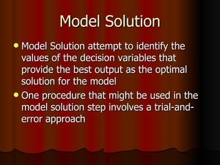 Model Solution Model Solution attempt to identify the values of the decision variables that provide the best output as the optimal solution for the model  One procedure that might be used in the model solution step involves a trial-and-error approach  