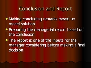 Conclusion and Report Making concluding remarks based on model solution Preparing the managerial report based on the conclusion The report is one of the inputs for the manager considering before making a final decision 