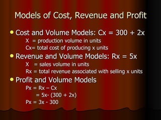 Models of Cost, Revenue and Profit Cost and Volume Models: Cx = 300 + 2x X  = production volume in units Cx= total cost of producing x units Revenue and Volume Models: Rx = 5x X  = sales volume in units Rx = total revenue associated with selling x units Profit and Volume Models Px = Rx – Cx = 5x- (300 + 2x) Px = 3x - 300 