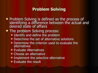 Problem Solving Problem Solving is defined as the process of identifying a difference between the actual and desired state of affairs The problem Solving process: Identify and define the problem Determine the set of alternative solutions Determine the criterion used to evaluate the alternatives Evaluate Alternatives Choose an alternative Implement the selective alternative Evaluate the result 