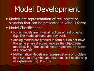Model Development Models are representation of real object or situation that can be presented in various forms Model Classification: Iconic models are physical replicas of real objects. E.g. The model airplane and toy truck Analog models are physical in form but do not have the same physical appearance as the object being modeled. E.g. The speedometer represent the speed of automobile  Mathematical Models are representations of problem by a system of symbol and mathematical relationship or expression. E.g. P = 10x 