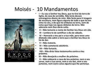 Moisés - 10 Mandamentos
• I – Eu sou o Senhor teu Deus, que te tirei da terra do
Egito, da casa da servidão. Não terás deuses
estrangeiros diante de mim. Não farás para ti imagens
de escultura, nem figura alguma de tudo o que há em
cima no céu, e do que há embaixo na terra, nem de
coisa que haja nas águas debaixo da terra. Não
adorarás nem lhes darás culto.
• II – Não tomarás o nome do Senhor teu Deus em vão.
• III – Lembra-te de santificar o dia de sábado.
• IV – Honrarás a teu pai e a tua mãe, para teres uma
dilatada vida sobre a terra que o Senhor teu Deus te
há de dar.
• V – Não matarás.
• VI – Não cometerás adultério.
• VII – Não furtarás.
• VIII – Não dirás falso testemunho contra o teu
próximo.
• IX – Não desejarás a mulher do próximo.
• X – Não cobiçarás a casa do teu próximo, nem o seu
servo, nem a sua serva, nem o seu boi, nem o seu
jumento, nem outra coisa alguma que lhe pertença.
 