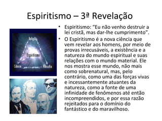 Espiritismo – 3ª Revelação
• Espiritismo: “Eu não venho destruir a
lei cristã, mas dar-lhe cumprimento”.
• O Espiritismo é a nova ciência que
vem revelar aos homens, por meio de
provas irrecusáveis, a existência e a
natureza do mundo espiritual e suas
relações com o mundo material. Ele
nos mostra esse mundo, não mais
como sobrenatural, mas, pelo
contrário, como uma das forças vivas
e incessantemente atuantes da
natureza, como a fonte de uma
infinidade de fenômenos até então
incompreendidos, e por essa razão
rejeitados para o domínio do
fantástico e do maravilhoso.
 