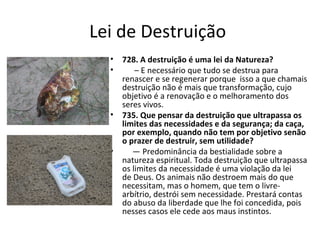 Lei de Destruição
• 728. A destruição é uma lei da Natureza?
• – E necessário que tudo se destrua para
renascer e se regenerar porque isso a que chamais
destruição não é mais que transformação, cujo
objetivo é a renovação e o melhoramento dos
seres vivos.
• 735. Que pensar da destruição que ultrapassa os
limites das necessidades e da segurança; da caça,
por exemplo, quando não tem por objetivo senão
o prazer de destruir, sem utilidade?
• — Predominância da bestialidade sobre a
natureza espiritual. Toda destruição que ultrapassa
os limites da necessidade é uma violação da lei
de Deus. Os animais não destroem mais do que
necessitam, mas o homem, que tem o livre-
arbítrio, destrói sem necessidade. Prestará contas
do abuso da liberdade que lhe foi concedida, pois
nesses casos ele cede aos maus instintos.
 