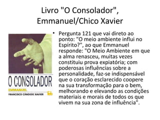 Livro "O Consolador",
Emmanuel/Chico Xavier
• Pergunta 121 que vai direto ao
ponto: "O meio ambiente influi no
Espírito?", ao que Emmanuel
responde: "O Meio Ambiente em que
a alma renasceu, muitas vezes
constituiu prova expiatória; com
poderosas influências sobre a
personalidade, faz-se indispensável
que o coração esclarecido coopere
na sua transformação para o bem,
melhorando e elevando as condições
materiais e morais de todos os que
vivem na sua zona de influência".
 