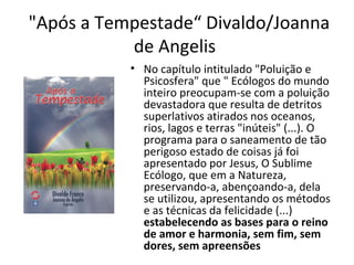 "Após a Tempestade“ Divaldo/Joanna
de Angelis
• No capítulo intitulado "Poluição e
Psicosfera" que " Ecólogos do mundo
inteiro preocupam-se com a poluição
devastadora que resulta de detritos
superlativos atirados nos oceanos,
rios, lagos e terras "inúteis" (...). O
programa para o saneamento de tão
perigoso estado de coisas já foi
apresentado por Jesus, O Sublime
Ecólogo, que em a Natureza,
preservando-a, abençoando-a, dela
se utilizou, apresentando os métodos
e as técnicas da felicidade (...)
estabelecendo as bases para o reino
de amor e harmonia, sem fim, sem
dores, sem apreensões
 