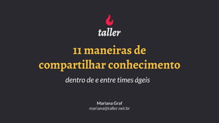 11 maneiras de
compartilhar conhecimento
dentro de e entre times ágeis
Mariana Graf
mariana@taller.net.br
 