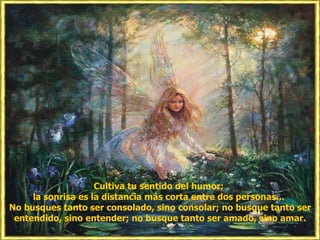 Cultiva tu sentido del humor; la sonrisa es la distancia más corta entre dos personas... No busques tanto ser consolado, sino consolar; no busque tanto ser entendido, sino entender; no busque tanto ser amado, sino amar.
