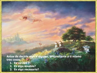 Antes de decirle algo a alguien, pregúntante a ti mismo tres cosas: 1. Es verdad ? 2. Es algo amable? 3. Es algo necesario?