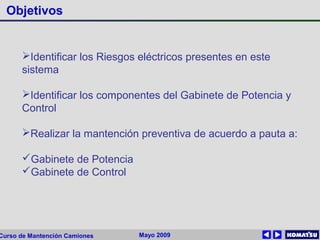 Mayo 2009Curso de Mantención Camiones
Objetivos
Identificar los Riesgos eléctricos presentes en este
sistema
Identificar los componentes del Gabinete de Potencia y
Control
Realizar la mantención preventiva de acuerdo a pauta a:
Gabinete de Potencia
Gabinete de Control
 