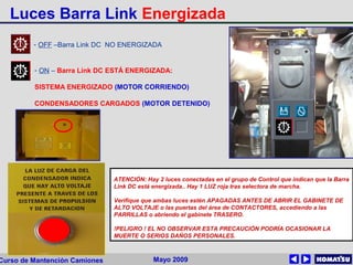 Mayo 2009Curso de Mantención Camiones
ATENCIÓN: Hay 2 luces conectadas en el grupo de Control que indican que la Barra
Link DC está energizada.. Hay 1 LUZ roja tras selectora de marcha.
Verifique que ambas luces estén APAGADAS ANTES DE ABRIR EL GABINETE DE
ALTO VOLTAJE o las puertas del área de CONTACTORES, accediendo a las
PARRILLAS o abriendo el gabinete TRASERO.
!PELIGRO ! EL NO OBSERVAR ESTA PRECAUCIÓN PODRÍA OCASIONAR LA
MUERTE O SERIOS DAÑOS PERSONALES.
- OFF –Barra Link DC NO ENERGIZADA
- ON – Barra Link DC ESTÁ ENERGIZADA:
SISTEMA ENERGIZADO (MOTOR CORRIENDO)
CONDENSADORES CARGADOS (MOTOR DETENIDO)
Luces Barra Link Energizada
 
