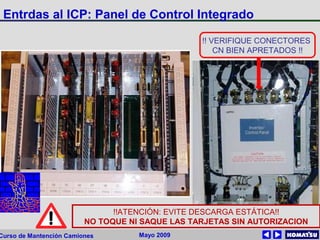 Mayo 2009Curso de Mantención Camiones
Entrdas al ICP: Panel de Control Integrado
!!ATENCIÓN: EVITE DESCARGA ESTÁTICA!!
NO TOQUE NI SAQUE LAS TARJETAS SIN AUTORIZACION
!! VERIFIQUE CONECTORES
CN BIEN APRETADOS !!
 