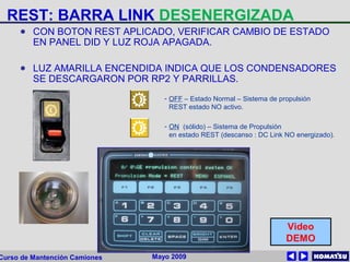 Mayo 2009Curso de Mantención Camiones
REST: BARRA LINK DESENERGIZADA
● CON BOTON REST APLICADO, VERIFICAR CAMBIO DE ESTADO
EN PANEL DID Y LUZ ROJA APAGADA.
● LUZ AMARILLA ENCENDIDA INDICA QUE LOS CONDENSADORES
SE DESCARGARON POR RP2 Y PARRILLAS.
- OFF – Estado Normal – Sistema de propulsión
REST estado NO activo.
- ON (sólido) – Sistema de Propulsión
en estado REST (descanso : DC Link NO energizado).
Video
DEMO
 
