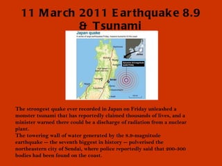 11 March 2011 Earthquake 8.9 & Tsunami The strongest quake ever recorded in Japan on Friday unleashed a monster tsunami that has reportedly claimed thousands of lives, and a minister warned there could be a discharge of radiation from a nuclear plant. The towering wall of water generated by the 8.9-magnitude earthquake -- the seventh biggest in history -- pulverised the northeastern city of Sendai, where police reportedly said that 200-300 bodies had been found on the coast. 
