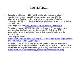 Leituras…
• Gouveia, L. e Neves, J. (2014). O Digital e a Sociedade em Rede:
contribuições para a importância de considerar a questão da
(ciber)defesa. Revista do Departamento de Inovação, Ciência e
Tecnologia (DICT). N. 5. Universidade Portucalense. Dezembro, pp 34-40.
ISSN 1647-4023.
texto disponível em http://bdigital.ufp.pt/handle/10284/4605
• Gouveia, L. (coord). (2009). Modelos de Governação na Sociedade da
Informação e do Conhecimento. Apresentação de Estudo APDSI.
Associação para a Promoção e Desenvolvimento da Sociedade da
Informação.
Texto disponível em
http://www.apdsi.pt/uploads/news/id255/modelos%20de%20governa%C
3%A7%C3%A3o_1047_20090421.pdf
• Gouveia, L. (2014). Texto sobre a Sociedade em Rede. 1º mensagens
baseadas na leitura parcial do livro Castells, M. e Cardoso, G. (2005). The
Networked Society: From Knowledge to Policy, Johns Hopkins University.
http://www.slideshare.net/lmbg/memo-networkedsociety-lmbg
 