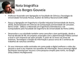 Nota biográfica
Luis Borges Gouveia
• Professor Associado com Agregação na Faculdade de Ciência e Tecnologia da
Universidade Fernando Pessoa, Auditor de Defesa Nacional (CDN 2008)
• Possui a Agregação em Engenharia e Gestão Industrial (Universidade de Aveiro,
2010), Doutoramento em Ciências da Computação (Universidade de Lancaster,
Reino Unido - 2002) e o Mestrado em Engenharia Eletrotécnica e de
Computadores pela Faculdade de Engenharia da Universidade do Porto (1995).
• Desenvolve a sua atividade também como consultor e tem participado, desde o
final da década de 90, em projetos associados com a Administração Pública central
e local e com empresas do setor privado. É autor de 15 livros nas áreas de
Sistemas, Tecnologias e Gestão da Informação e possui cerca de 5 centenas de
trabalhos de natureza científica.
• Os seus interesses estão centrados em como pode o digital melhorar a vidas das
pessoas e qual o seu impacte nas questões de informação. Possui presença digital
facilmente acessível por recurso a uma pesquisa simples pelo nome, no Google
(http://about.me/lbgouveia)
 