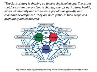 ”The 21st century is shaping up to be a challenging one. The issues
that face us are many: climate change, energy, agriculture, health,
water, biodiversity and ecosystems, population growth, and
economic development. They are both global in their scope and
profoundly interconnected”
http://www.aaas.org/content/flattening-world-building-global-knowledge-society
 