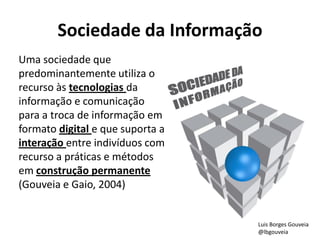 Sociedade da Informação
Uma sociedade que
predominantemente utiliza o
recurso às tecnologias da
informação e comunicação
para a troca de informação em
formato digital e que suporta a
interação entre indivíduos com
recurso a práticas e métodos
em construção permanente
(Gouveia e Gaio, 2004)
Luis Borges Gouveia
@lbgouveia
 