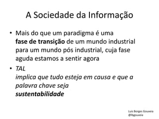 A Sociedade da Informação
• Mais do que um paradigma é uma
fase de transição de um mundo industrial
para um mundo pós industrial, cuja fase
aguda estamos a sentir agora
• TAL
implica que tudo esteja em causa e que a
palavra chave seja
sustentabilidade
Luis Borges Gouveia
@lbgouveia
 