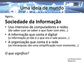 Uma ideia de mundo
Agora…
Sociedade da Informação
• Uso intensivo de computadores e redes
(do saber usar ao saber o que fazer com eles…)
• A informação que conta é digital
(a informação já não é o que era e vale pouco…)
• A organização que conta é a rede
(as hierarquias são uma simplificação num momento…)
O que significa?
Luis Borges Gouveia
@lbgouveia
 