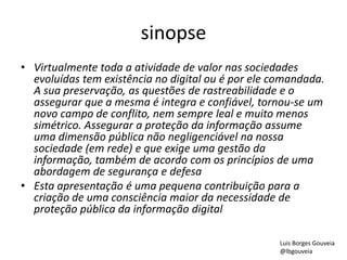 sinopse
• Virtualmente toda a atividade de valor nas sociedades
evoluídas tem existência no digital ou é por ele comandada.
A sua preservação, as questões de rastreabilidade e o
assegurar que a mesma é integra e confiável, tornou-se um
novo campo de conflito, nem sempre leal e muito menos
simétrico. Assegurar a proteção da informação assume
uma dimensão pública não negligenciável na nossa
sociedade (em rede) e que exige uma gestão da
informação, também de acordo com os princípios de uma
abordagem de segurança e defesa
• Esta apresentação é uma pequena contribuição para a
criação de uma consciência maior da necessidade de
proteção pública da informação digital
Luis Borges Gouveia
@lbgouveia
 