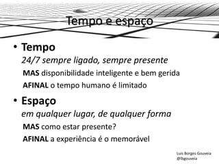 Tempo e espaço
• Tempo
24/7 sempre ligado, sempre presente
MAS disponibilidade inteligente e bem gerida
AFINAL o tempo humano é limitado
• Espaço
em qualquer lugar, de qualquer forma
MAS como estar presente?
AFINAL a experiência é o memorável
Luis Borges Gouveia
@lbgouveia
 