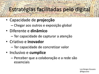 Estratégias facilitadas pelo digital
• Capacidade de projecção
– Chegar aos outros e exposição global
• Diferente e dinâmico
– Ter capacidade de capturar a atenção
• Criativo e inovador
– Ter capacidade de concretizar valor
• Inclusivo e cumplice
– Perceber que a colaboração e a rede são
essenciais
Luis Borges Gouveia
@lbgouveia
 
