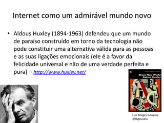 Internet como um admirável mundo novo
• Aldous Huxley (1894-1963) defendeu que um mundo
de paraíso construído em torno da tecnologia não
pode constituir uma alternativa válida para as pessoas
e as suas ligações emocionais (ele é a favor da
felicidade universal e não de uma verdade perfeita e
pura) – http://www.huxley.net/
Luis Borges Gouveia
@lbgouveia
 