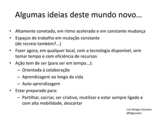 Algumas ideias deste mundo novo…
• Altamente conetado, em ritmo acelerado e em constante mudança
• Espaços de trabalho em mutação constante
(de recreio também?...)
• Fazer agora, em qualquer local, com a tecnologia disponível, sem
tomar tempo e com eficiência de recursos
• Ação tem de ser (para ser em tempo...):
– Orientada à colaboração
– Aprendizagem ao longo da vida
– Auto aprendizagem
• Estar preparado para:
– Partilhar, cocriar, ser criativo, reutilizar e estar sempre ligado e
com alta mobilidade, descartar
Luis Borges Gouveia
@lbgouveia
 