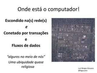 Onde está o computador!
Escondido na(s) rede(s)
e
Conetado por transações
e
Fluxos de dados
“algures no meio de nós”
Uma ubiquidade quase
religiosa Luis Borges Gouveia
@lbgouveia
 