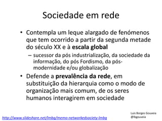 Sociedade em rede
• Contempla um leque alargado de fenómenos
que tem ocorrido a partir da segunda metade
do século XX e à escala global
– sucessor da pós industrialização, da sociedade da
informação, do pós Fordismo, da pós-
modernidade e/ou globalização
• Defende a prevalência da rede, em
substituição da hierarquia como o modo de
organização mais comum, de os seres
humanos interagirem em sociedade
http://www.slideshare.net/lmbg/memo-networkedsociety-lmbg
Luis Borges Gouveia
@lbgouveia
 
