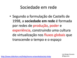 Sociedade em rede
• Segundo a formulação de Castells de
1998, a sociedade em rede é formada
por redes de produção, poder e
experiência, construindo uma cultura
de virtualização nos fluxos globais que
transcende o tempo e o espaço
http://www.slideshare.net/lmbg/memo-networkedsociety-lmbg
Luis Borges Gouveia
@lbgouveia
 