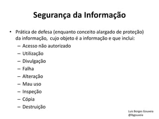 Segurança da Informação
• Prática de defesa (enquanto conceito alargado de proteção)
da informação, cujo objeto é a informação e que inclui:
– Acesso não autorizado
– Utilização
– Divulgação
– Falha
– Alteração
– Mau uso
– Inspeção
– Cópia
– Destruição
Luis Borges Gouveia
@lbgouveia
 