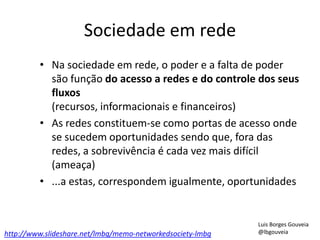 Sociedade em rede
• Na sociedade em rede, o poder e a falta de poder
são função do acesso a redes e do controle dos seus
fluxos
(recursos, informacionais e financeiros)
• As redes constituem-se como portas de acesso onde
se sucedem oportunidades sendo que, fora das
redes, a sobrevivência é cada vez mais difícil
(ameaça)
• ...a estas, correspondem igualmente, oportunidades
http://www.slideshare.net/lmbg/memo-networkedsociety-lmbg
Luis Borges Gouveia
@lbgouveia
 