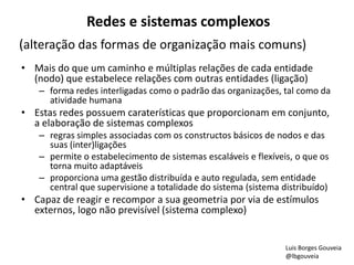 Redes e sistemas complexos
(alteração das formas de organização mais comuns)
• Mais do que um caminho e múltiplas relações de cada entidade
(nodo) que estabelece relações com outras entidades (ligação)
– forma redes interligadas como o padrão das organizações, tal como da
atividade humana
• Estas redes possuem caraterísticas que proporcionam em conjunto,
a elaboração de sistemas complexos
– regras simples associadas com os constructos básicos de nodos e das
suas (inter)ligações
– permite o estabelecimento de sistemas escaláveis e flexíveis, o que os
torna muito adaptáveis
– proporciona uma gestão distribuída e auto regulada, sem entidade
central que supervisione a totalidade do sistema (sistema distribuído)
• Capaz de reagir e recompor a sua geometria por via de estímulos
externos, logo não previsível (sistema complexo)
Luis Borges Gouveia
@lbgouveia
 