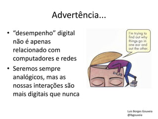Advertência...
• “desempenho” digital
não é apenas
relacionado com
computadores e redes
• Seremos sempre
analógicos, mas as
nossas interações são
mais digitais que nunca
Luis Borges Gouveia
@lbgouveia
 