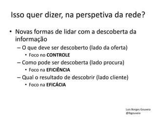 Isso quer dizer, na perspetiva da rede?
• Novas formas de lidar com a descoberta da
informação
– O que deve ser descoberto (lado da oferta)
• Foco no CONTROLE
– Como pode ser descoberta (lado procura)
• Foco na EFICIÊNCIA
– Qual o resultado de descobrir (lado cliente)
• Foco na EFICÁCIA
Luis Borges Gouveia
@lbgouveia
 