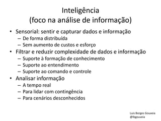 Inteligência
(foco na análise de informação)
• Sensorial: sentir e capturar dados e informação
– De forma distribuída
– Sem aumento de custos e esforço
• Filtrar e reduzir complexidade de dados e informação
– Suporte à formação de conhecimento
– Suporte ao entendimento
– Suporte ao comando e controle
• Analisar informação
– A tempo real
– Para lidar com contingência
– Para cenários desconhecidos
Luis Borges Gouveia
@lbgouveia
 
